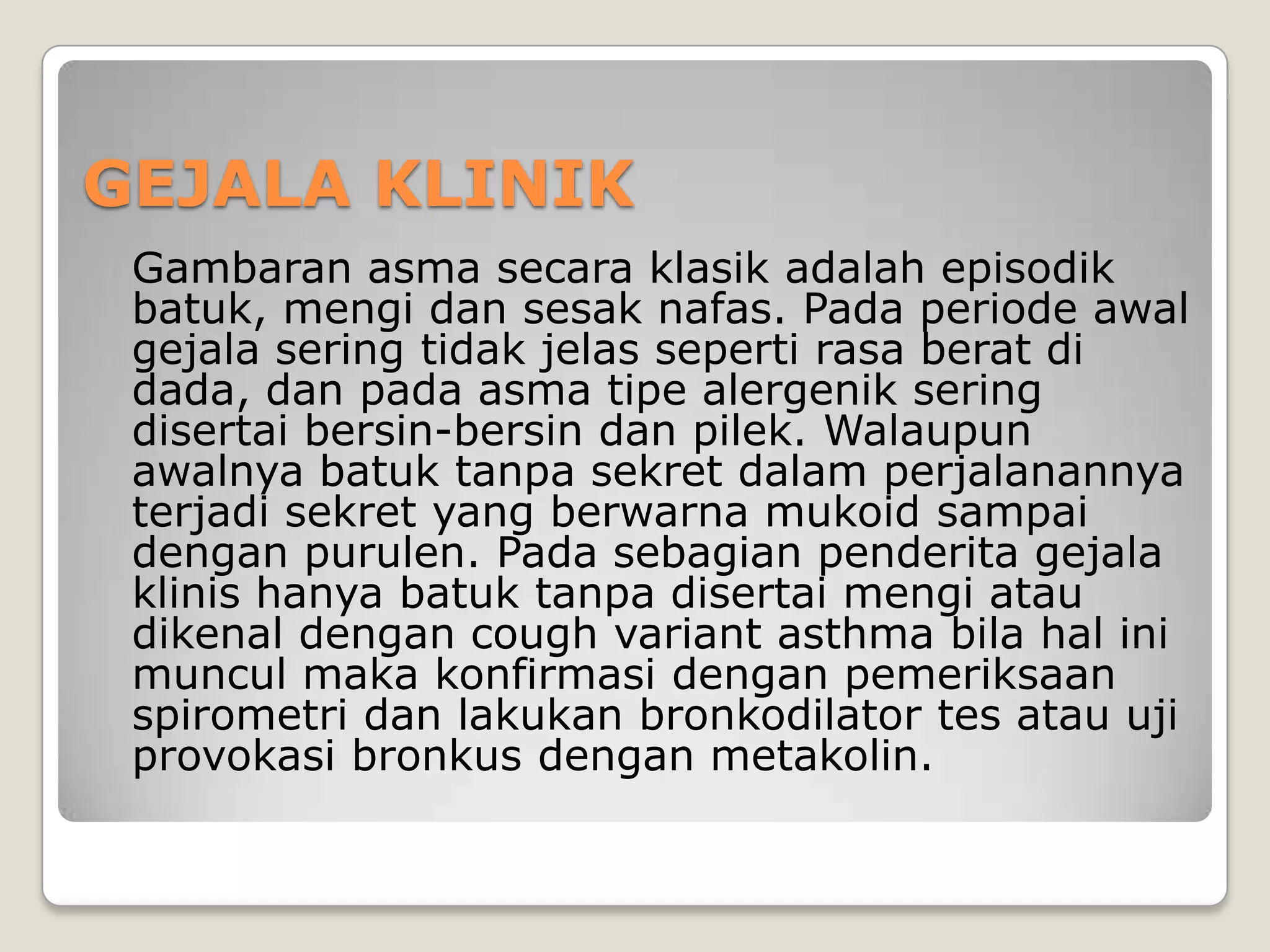 GEJALA KLINIK
 Gambaran asma secara klasik adalah episodik
 batuk, mengi dan sesak nafas. Pada periode awal
 gejala sering tidak jelas seperti rasa berat di
 dada, dan pada asma tipe alergenik sering
 disertai bersin-bersin dan pilek. Walaupun
 awalnya batuk tanpa sekret dalam perjalanannya
 terjadi sekret yang berwarna mukoid sampai
 dengan purulen. Pada sebagian penderita gejala
 klinis hanya batuk tanpa disertai mengi atau
 dikenal dengan cough variant asthma bila hal ini
 muncul maka konfirmasi dengan pemeriksaan
 spirometri dan lakukan bronkodilator tes atau uji
 provokasi bronkus dengan metakolin.
 