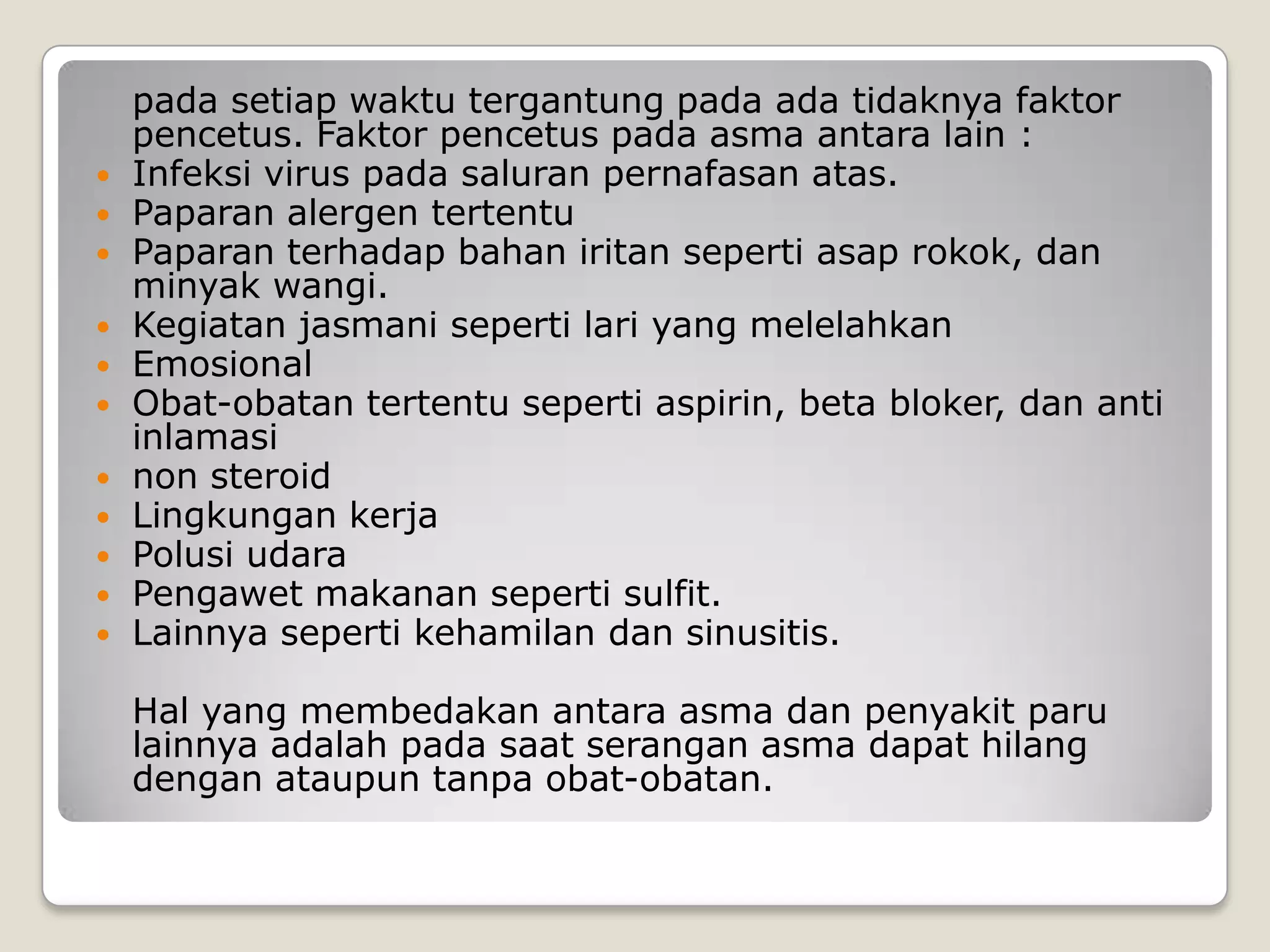 pada setiap waktu tergantung pada ada tidaknya faktor
    pencetus. Faktor pencetus pada asma antara lain :
   Infeksi virus pada saluran pernafasan atas.
   Paparan alergen tertentu
   Paparan terhadap bahan iritan seperti asap rokok, dan
    minyak wangi.
   Kegiatan jasmani seperti lari yang melelahkan
   Emosional
   Obat-obatan tertentu seperti aspirin, beta bloker, dan anti
    inlamasi
   non steroid
   Lingkungan kerja
   Polusi udara
   Pengawet makanan seperti sulfit.
   Lainnya seperti kehamilan dan sinusitis.

    Hal yang membedakan antara asma dan penyakit paru
    lainnya adalah pada saat serangan asma dapat hilang
    dengan ataupun tanpa obat-obatan.
 