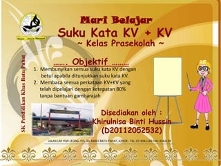 Mari Belajar
                                            Suku Kata KV + KV
                                                         ~ Kelas Prasekolah ~
SK Pendidikan Khas Batu Pahat




                                         ……. Objektif ………
                                1. Membunyikan semua suku kata KV dengan
                                    betul apabila ditunjukkan suku kata KV.
                                2. Membaca semua perkataan KV+KV yang
                                   telah dipelajari dengan ketepatan 80%
                                   tanpa bantuan gambarajah


                                                                      Disediakan oleh :
                                                                    Khirulnisa Binti Hussin
                                                                      (D20112052532)
                                      JALAN LIM YEW LEONG, P/S, 30. 83007 BATU PAHAT, JOHOR - TEL: 07-4341139 FAX: 4342139
 