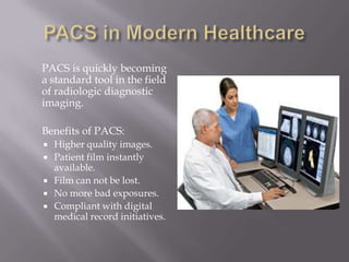 PACS in Modern Healthcare 	PACS is quickly becoming a standard tool in the field of radiologic diagnostic imaging. 	Benefits of PACS: Higher quality images. Patient film instantly available. Film can not be lost. No more bad exposures. Compliant with digital medical record initiatives. 