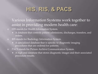 HIS, RIS, & PACS	Various Information Systems work together to assist in providing modern health care:HIS stands for Health Information System.A database that controls patient admissions, discharges, transfers, and orders.RIS stands for Radiology Information System.A specialized database that is specific to diagnostic imaging procedures that are ordered for patients.PACS stands for Picture Archive Communication System.A high end database that stores diagnostic images and their associated procedure results.