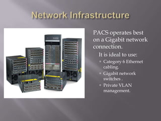 Network Infrastructure	PACS operates best on a Gigabit network connection.	It is ideal to use:Category 6 Ethernet cabling.Gigabit network switches .Private VLAN management.