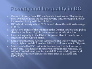 Poverty and Inequality in DCOne out of every three DC residents is low-income. That means they live below twice the federal poverty line, or roughly $35,000 for an adult living with two children.DC’s child poverty rate of 32 %is well above the national average of 18 %.About two-thirds of the children in the District’s public and public charter schools are eligible for a free or reduced-price lunch.Income inequality in the District is greater than in nearly every large city in the United States.Employment among African Americans and those with no more than a high school diploma has fallen to its lowest rate in 30 years.More than half of DC residents live in areas that lack access to health care. Residents of the poorest communities routinely go without needed treatment for mental illness and drug use, and suffer higher rates of chronic diseases such as diabetes and HIV/AIDS.
