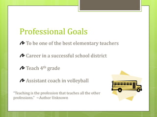 Professional Goals To be one of the best elementary teachersCareer in a successful school districtTeach 4thgrade Assistant coach in volleyball“Teaching is the profession that teaches all the other professions.”  ~Author Unknown