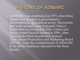  ADMARC was established in 1971 when three
board were merged as government’s
intervention in agricultural sector. The boards
that were merged were National Tobacco
board that was formed in 1926, Cotton and
Maize control boards formed in 1956. After
merging the three boards they formed
Agricultural Production and Marketing Board
(APMB), Later the establishment of ADMARC
to do all the functions allocated to the three
boards.
 