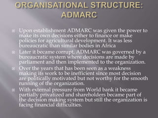  Upon establishment ADMARC was given the power to
make its own decisions either to finance or make
policies for agricultural development. It was less
bureaucratic than similar bodies in Africa
 Later it became corrupt, ADMARC was governed by a
bureaucratic system where decisions are made by
parliament and then implemented to the organization.
 Over the years that has been seen as a weakness
making its work to be inefficient since most decision
are politically motivated but not worthy for the smooth
running of the organization.
 With external pressure from World bank it became
partially privatized and shareholders became part of
the decision making system but still the organization is
facing financial difficulties.
 