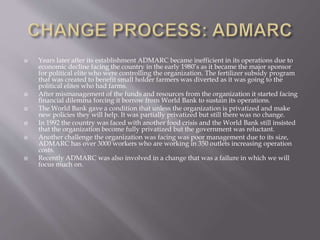  Years later after its establishment ADMARC became inefficient in its operations due to
economic decline facing the country in the early 1980’s as it became the major sponsor
for political elite who were controlling the organization. The fertilizer subsidy program
that was created to benefit small holder farmers was diverted as it was going to the
political elites who had farms.
 After mismanagement of the funds and resources from the organization it started facing
financial dilemma forcing it borrow from World Bank to sustain its operations.
 The World Bank gave a condition that unless the organization is privatized and make
new policies they will help. It was partially privatized but still there was no change.
 In 1992 the country was faced with another food crisis and the World Bank still insisted
that the organization become fully privatized but the government was reluctant.
 Another challenge the organization was facing was poor management due to its size,
ADMARC has over 3000 workers who are working in 350 outlets increasing operation
costs.
 Recently ADMARC was also involved in a change that was a failure in which we will
focus much on.
 