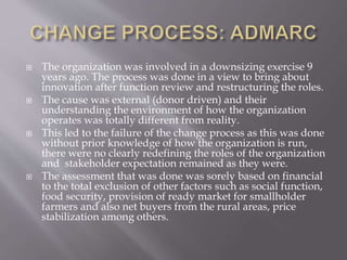  The organization was involved in a downsizing exercise 9
years ago. The process was done in a view to bring about
innovation after function review and restructuring the roles.
 The cause was external (donor driven) and their
understanding the environment of how the organization
operates was totally different from reality.
 This led to the failure of the change process as this was done
without prior knowledge of how the organization is run,
there were no clearly redefining the roles of the organization
and stakeholder expectation remained as they were.
 The assessment that was done was sorely based on financial
to the total exclusion of other factors such as social function,
food security, provision of ready market for smallholder
farmers and also net buyers from the rural areas, price
stabilization among others.
 