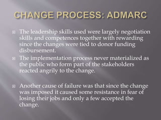  The leadership skills used were largely negotiation
skills and competences together with rewarding
since the changes were tied to donor funding
disbursement.
 The implementation process never materialized as
the public who form part of the stakeholders
reacted angrily to the change.
 Another cause of failure was that since the change
was imposed it caused some resistance in fear of
losing their jobs and only a few accepted the
change.
 