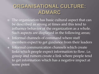  The organization has basic cultural aspect that can
be described as strong at times and this tend to
influence behavior of the organization as a whole.
Such aspects are displayed in the following areas;
 Informal channels of command where staff
members expect to get guidance from their leaders
 Informal communication channels which create
links which people expect information to flow. i.e.
gossip and rumors create a link where people tend
to get information which has a negative impact at
some point
 