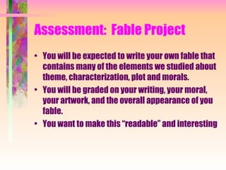 You will be expected to write your own fable that contains many of the elements we studied about theme, characterization, plot and morals. You will be graded on your writing, your moral, your artwork, and the overall appearance of you fable. You want to make this “readable” and interesting Assessment:  Fable Project 