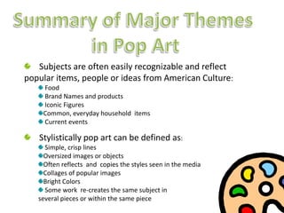 Summary of Major Themes ,[object Object],in Pop Art,[object Object],    Subjects are often easily recognizable and reflect popular items, people or ideas from American Culture:,[object Object], Food ,[object Object], Brand Names and products,[object Object], Iconic Figures,[object Object],Common, everyday household  items,[object Object], Current events,[object Object],    Stylistically pop art can be defined as:,[object Object], Simple, crisp lines,[object Object],Oversized images or objects,[object Object],Often reflects  and  copies the styles seen in the media,[object Object],Collages of popular images,[object Object],Bright Colors,[object Object], Some work  re-creates the same subject in ,[object Object],several pieces or within the same piece,[object Object]