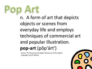 Pop Art ,[object Object],n.  A form of art that depicts objects or scenes from everyday life and employs techniques of commercial art and popular illustration.pop-art (pŏp&apos;ärt&apos;),[object Object],Source: The American Heritage® Dictionary of the English Language, Fourth Edition,[object Object]
