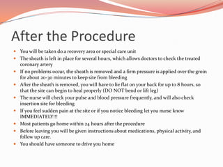 Treatment OptionsMedicationscan reduce symptoms of angina by increasing the amount of oxygen that reaches the heart muscle and by reducing the amount of oxygen the heart needs.Ballooning  angioplasty is used to widen narrowed arteries without surgery. It helps relieve symptoms of angina by improving the flow of blood to the heart muscle.Stent is a small device that is placed in an artery to help keep it open. It may be implanted to help reduce the chances that the artery will narrow again. The stent is a permanent implant that remains in the artery.Atherectomy is like  a balloon angioplasty in many ways, except there is a catheter carries a tiny drill or a cutter at the tip. This is most useful when the plaque is large or hardened.