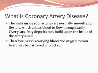 What is Coronary Artery Disease?The walls inside your arteries are normally smooth and flexible, which allows blood to flow through easily. Over years, fatty deposits may build up on the inside of the artery’s wall.Therefore, vessels carrying blood and oxygen to your heart may be narrowed or blocked