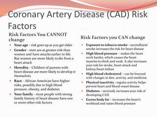Coronary Artery Disease (CAD) Risk FactorsRisk Factors You CANNOT changeRisk Factors you CAN changeYour age - risk goes up as you get olderGender - men are at greater risk than women and have attacks earlier in life. But women are more likely to die from a heart attackHeredity - Children of parents with heart disease are more likely to develop it themselvesRace - African American have higher risks, possibly due to high blood pressure, obesity, and diabetes Your family - most people with strong family history of heart disease have one or more other risk factorsExposure to tobacco smoke - secondhand smoke increases the risk for heart diseaseHigh blood pressure – makes the heart work harder, which causes the heart muscles to thick and weak. It also increases your risk for stroke, heart attack and kidney/heart failureHigh blood cholesterol – can be lowered with changes in diet, activity, and medicinePhysical inactivity –regular activity helps prevent heart and blood vessel diseaseDiabetes – seriously increases your risk of developing CADExcess body fat – increases the heart’s workload and raises blood pressure 
