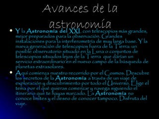 Avances de la

                 astronomía
    Y la Astronomía del XXI, con telescopios más grandes,
    mejor preparados para la observación. Grandes
    instalaciones para la interferometría de muy larga base. Y la
    nueva generación de telescopios fuera de la Tierra: un
    posible observatorio situado en la Luna o conjuntos de
    telescopios situados lejos de la Tierra  que darían un
    servicio extraordinario en el nuevo campo de la búsqueda de
    planetas extrasolares.
   Aquí comienza nuestro recorrido por el Cosmos. Descubre
    los secretos de la Astronomía a través de un viaje de
    exploración y descubrimiento por todo el Universo. Elige el
    tema por el qué quieras comenzar y navega siguiendo el
    itinerario que te hayas marcado. La Astronomía no
    conoce límites y el deseo de conocer tampoco. Disfruta del
    viaje.
 