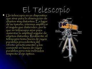 
                El Telescopio
    Un telescopio es un dispositivo
    que sirve para la observación de
    objetos muy distantes. En lugar
    de su tamaño, interesa amplificar
    el ángulo que distienden, por lo
    que un telescopio sirve para
    aumentar la amplitud angular de
    objetos distantes. Realmente, el
    telescopio toma haces de rayos
    paralelos procedentes del
    infinito (prácticamente) y los
    convierte en haces de rayos
    paralelos pero más inclinados
    respecto al eje óptico. 
 