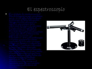 El espectroscopio
   Con el objeto de introducirnos en el
    tema de la espectroscopia, recordemos
    que en 1612 Galileo había focalizado
    su telescopio al Sol y había podido
    distinguir manchas oscuras en su
    superficie, para estupor de los
    astrónomos de la época. Como vimos
    en la sección 03 del capítulo I, el
    autodidacta bávaro Joseph von
    Fraunhofer llevó estas manchas solares
    un paso más allá. Escribimos en las
    páginas de esa sección, que
    Fraunhofer en 1814 unió un telescopio
    a un prisma y examinó los colores
    espectrales de la luz solar con mayor
    cuidado que Newton o cualquier otro
    predecesor. La perfecta continuidad
    cromática que había observado
    Newton, donde un color se fusionaba
    imperceptiblemente con el otro, estaba
    en realidad descontinuada por líneas
    oscuras. Así como Galileo había visto
    manchas oscuras en la brillante
    superficie del Sol, Fraunhofer
    descubrió manchas oscuras en el
    importante medio con que cuenta la
    ciencia, como es el fenómeno del
    espectro.
 