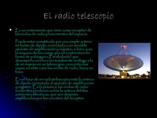 El radio telescopio
   Es un instrumento que sirve como receptor de
    las ondas de radio provenientes del espacio.
    Puede estar constituido por una simple antena
    en forma de dipolo, conectada a un sensible
    aparato de amplificación y registro, o bien, y es
    la mayoría de los casos, por una estructura en
    forma de palangana (Paraboloide) que
    desempeña una función totalmente análoga a la
    de un espejo en un telescopio: concentra los
    rayos, en este caso las ondas de radio, hacia un
    foco.
    En el foco de un radiotelescopio está la antena
    de dipolo conectada al aparato de amplificación
    y registro. En la práctica, las ondas de radio
    incidentes producen sobre la antena débiles
    corrientes eléctricas, que son después
    amplificadas por los circuitos del receptor.
 