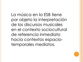 La música en la ESB tiene
por objeto la interpretación
de los discursos musicales
en el contexto sociocultural
de referencia inmediato
hacia contextos espacio-
temporales mediatos.
 