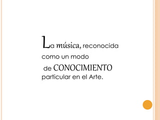La música, reconocida
como un modo
de CONOCIMIENTO
particular en el Arte.
 