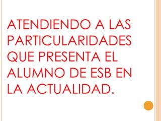ATENDIENDO A LAS
PARTICULARIDADES
QUE PRESENTA EL
ALUMNO DE ESB EN
LA ACTUALIDAD.
 