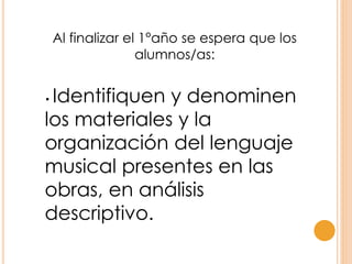 Al finalizar el 1°año se espera que los
alumnos/as:
• Identifiquen y denominen
los materiales y la
organización del lenguaje
musical presentes en las
obras, en análisis
descriptivo.
 