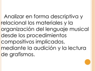Analizar en forma descriptiva y
relacional los materiales y la
organización del lenguaje musical
desde los procedimientos
compositivos implicados,
mediante la audición y la lectura
de grafismos.
 
