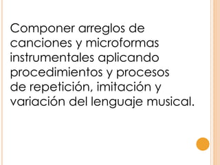 Componer arreglos de
canciones y microformas
instrumentales aplicando
procedimientos y procesos
de repetición, imitación y
variación del lenguaje musical.
 