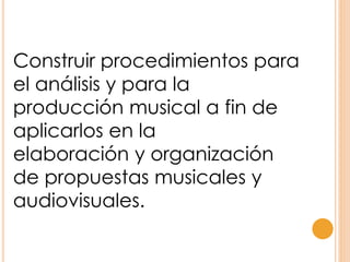 Construir procedimientos para
el análisis y para la
producción musical a fin de
aplicarlos en la
elaboración y organización
de propuestas musicales y
audiovisuales.
 