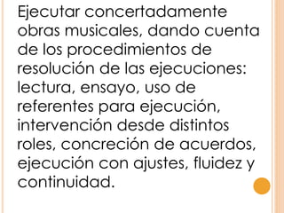 Ejecutar concertadamente
obras musicales, dando cuenta
de los procedimientos de
resolución de las ejecuciones:
lectura, ensayo, uso de
referentes para ejecución,
intervención desde distintos
roles, concreción de acuerdos,
ejecución con ajustes, fluidez y
continuidad.
 
