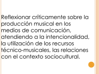 Reflexionar críticamente sobre la
producción musical en los
medios de comunicación,
atendiendo a la intencionalidad,
la utilización de los recursos
técnico-musicales, las relaciones
con el contexto sociocultural.
 