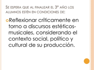 SE ESPERA QUE AL FINALIZAR EL 3° AÑO LOS
ALUMNOS ESTÉN EN CONDICIONES DE:
Reflexionar críticamente en
torno a discursos estéticos-
musicales, considerando el
contexto social, político y
cultural de su producción.
 