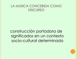 LA MUSICA CONCEBIDA COMO
DISCURSO
construcción portadora de
significados en un contexto
socio-cultural determinado
 