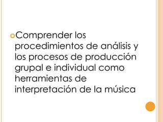 Comprender los
procedimientos de análisis y
los procesos de producción
grupal e individual como
herramientas de
interpretación de la música
 
