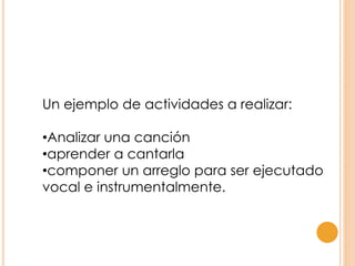 Un ejemplo de actividades a realizar:
•Analizar una canción
•aprender a cantarla
•componer un arreglo para ser ejecutado
vocal e instrumentalmente.
 