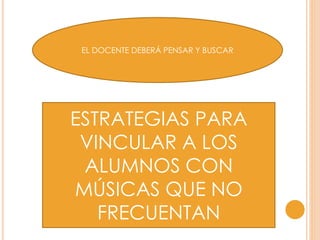 EL DOCENTE DEBERÁ PENSAR Y BUSCAR
ESTRATEGIAS PARA
VINCULAR A LOS
ALUMNOS CON
MÚSICAS QUE NO
FRECUENTAN
 