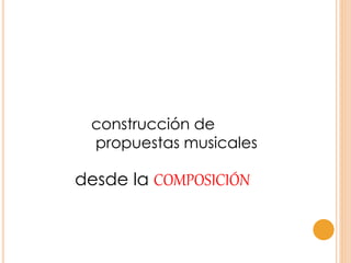 construcción de
propuestas musicales
desde la COMPOSICIÓN
 