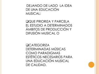 DEJANDO DE LADO LA IDEA
DE UNA EDUCACIÓN
MUSICAL:
QUE PRIORIZA Y PARCELA
EL ESTUDIO A DETERMINADOS
ÁMBITOS DE PRODUCCIÓN Y
DIFUSIÓN MUSICAL O
CATEGORIZA
DETERMINADAS MÚSICAS
COMO PARADIGMAS
ESTÉTICOS NECESARIOS PARA
UNA EDUCACIÓN MUSICAL
DE CALIDAD.
 