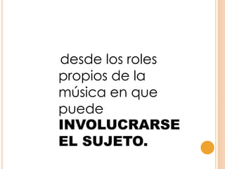 desde los roles
propios de la
música en que
puede
INVOLUCRARSE
EL SUJETO.
 