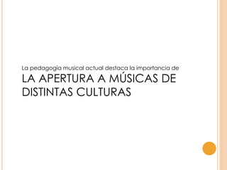 La pedagogía musical actual destaca la importancia de
LA APERTURA A MÚSICAS DE
DISTINTAS CULTURAS
 