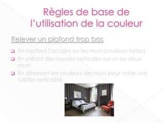 Relever un plafond trop bas
 En mettant l’accent sur les murs (couleurs fortes)
 En créant des rayures verticales sur un ou deux
murs
 En alternant les couleurs des murs pour créer une
subtile verticalité
11
 