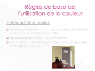 Atténuer l’effet couloir
 En utilisant une teinte foncée sur le mur du fond et
des couleurs claires sur les côtés
 En plaçant des miroirs sur la longueur
 En privilégiant l’éclairage indirect qui valorisera les
murs latéraux (clairs)
13
 