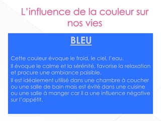 BLEU
Cette couleur évoque le froid, le ciel, l’eau.
Il évoque le calme et la sérénité, favorise la relaxation
et procure une ambiance paisible.
Il est idéalement utilisé dans une chambre à coucher
ou une salle de bain mais est évité dans une cuisine
ou une salle à manger car il a une influence négative
sur l’appétit.
15
 