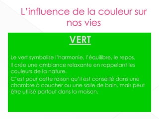 VERT
Le vert symbolise l’harmonie, l’équilibre, le repos.
Il crée une ambiance relaxante en rappelant les
couleurs de la nature.
C’est pour cette raison qu’il est conseillé dans une
chambre à coucher ou une salle de bain, mais peut
être utilisé partout dans la maison.
17
 