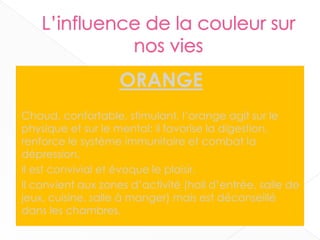 ORANGE
Chaud, confortable, stimulant, l’orange agit sur le
physique et sur le mental: il favorise la digestion,
renforce le système immunitaire et combat la
dépression.
Il est convivial et évoque le plaisir.
Il convient aux zones d’activité (hall d’entrée, salle de
jeux, cuisine, salle à manger) mais est déconseillé
dans les chambres.
19
 
