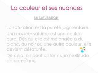 La saturation est la pureté pigmentaire.
Une couleur saturée est une couleur
pure. Dès qu’elle est mélangée à du
blanc, du noir ou une autre couleur, elle
devient désaturée.
De cela, on peut obtenir une multitude
de camaïeux.
6
LA SATURATION
 