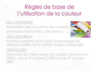 Les contrastes
Association de 2 couleurs dynamiques
(mariage chaud-froid, clair-obscur, …)
Les camaïeux
Couleurs voisines sur la roue chromatique OU
diverses clartés de la même couleur (dégradé)
Harmonies
Harmonie en 3 tons avec une couleur dominante
(80%), une et 2e couleur (15%) et une 3e couleur
(5%)
9
 