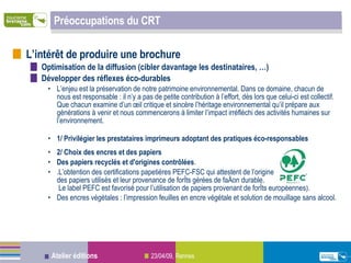 Préoccupations du CRT L’intérêt de produire une brochure Optimisation de la diffusion (cibler davantage les destinataires, …) Développer des réflexes éco-durables L’enjeu est la préservation de notre patrimoine environnemental. Dans ce domaine, chacun de nous est responsable : il n’y a pas de petite contribution à l’effort, dès lors que celui-ci est collectif. Que chacun examine d’un œil critique et sincère l’héritage environnemental qu’il prépare aux générations à venir et nous commencerons à limiter l’impact irréfléchi des activités humaines sur l’environnement. 1/ Privilégier les prestataires imprimeurs adoptant des pratiques éco-responsables  2/ Choix des encres et des papiers  Des papiers recyclés et d'origines contrôlées .   L’obtention des certifications papetières PEFC-FSC qui attestent de l’origine  des papiers utilisés et leur provenance de forêts gérées de façon durable.  Le label PEFC est favorisé pour l’utilisation de papiers provenant de forêts européennes).  Des encres végétales : l’impression feuilles en encre végétale et solution de mouillage sans alcool.   
